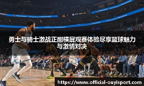 勇士与骑士激战正酣横屏观赛体验尽享篮球魅力与激情对决